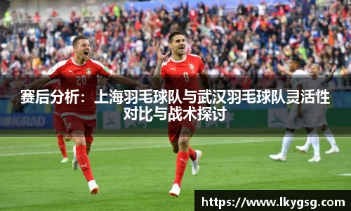 赛后分析：上海羽毛球队与武汉羽毛球队灵活性对比与战术探讨